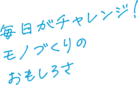 毎日がチャレンジ！モノづくりのおもしろさ